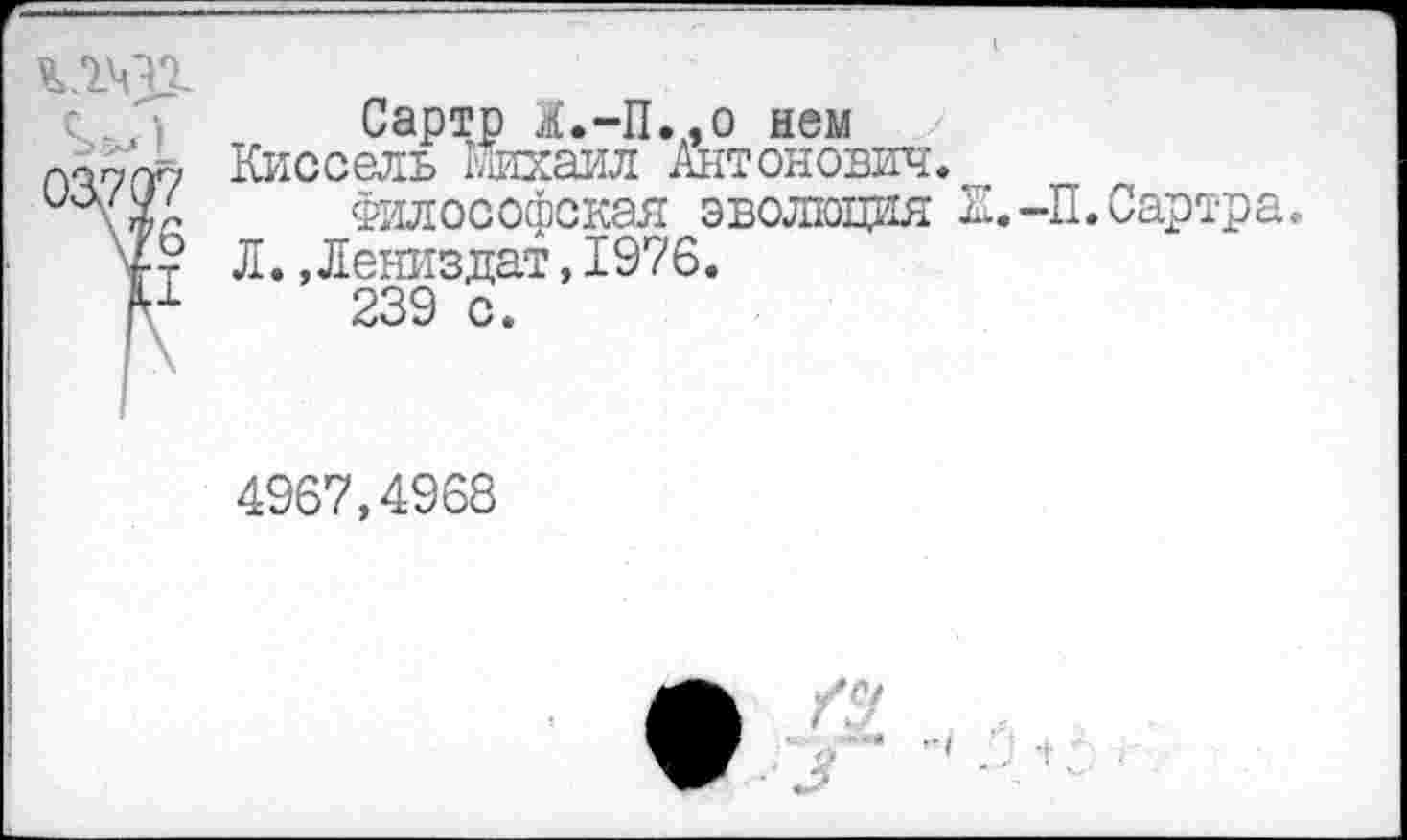 ﻿
Сартр &.-П..0 нем Киссель Михаил Антонович.
Философская эволюция К.-П. Сартра. Л.,Лениздат,1976.
239 с.
4967,4968